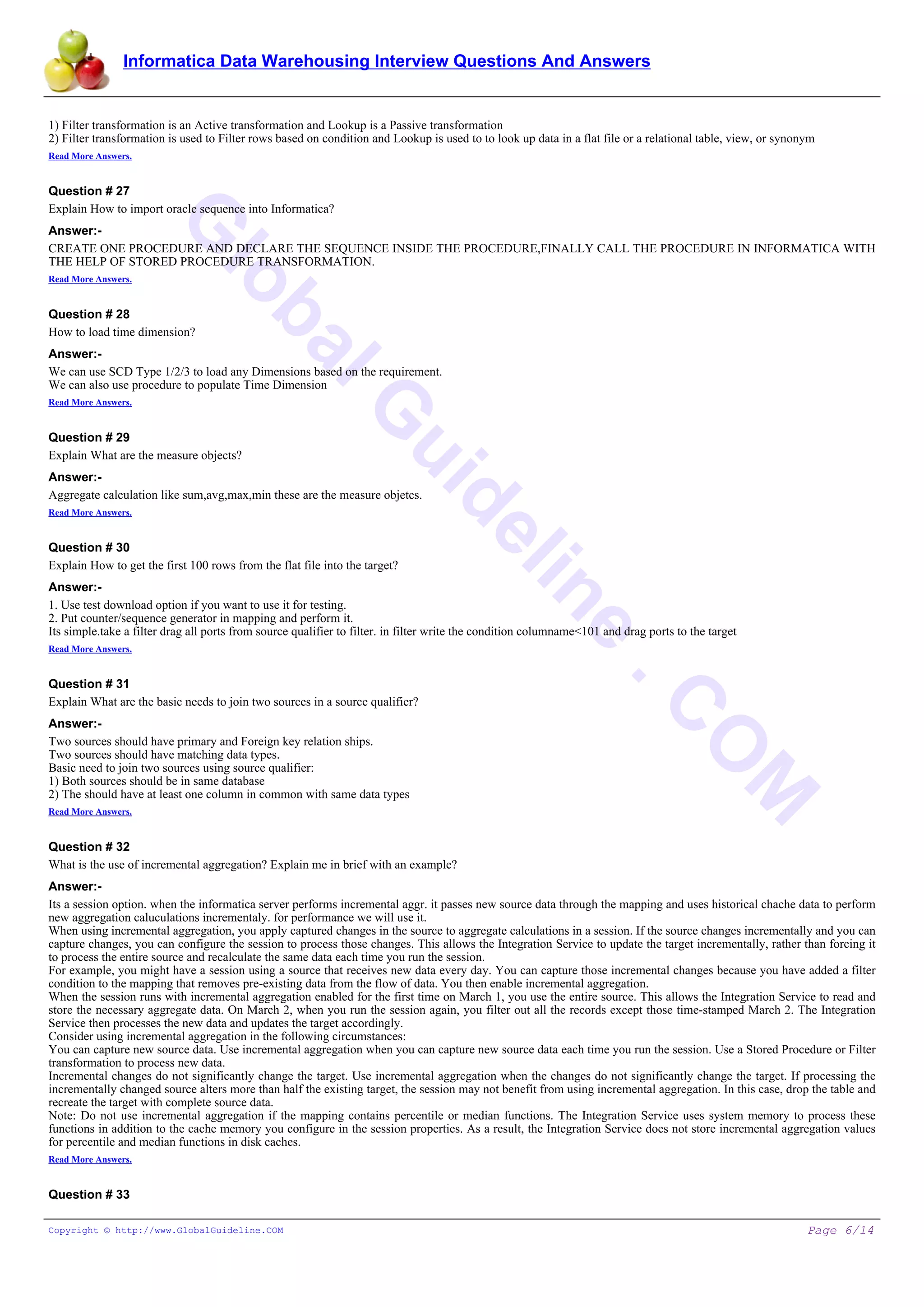 Informatica Data Warehousing Interview Questions And Answers
G
lobalG
uideline
.C
O
M
1) Filter transformation is an Active transformation and Lookup is a Passive transformation
2) Filter transformation is used to Filter rows based on condition and Lookup is used to to look up data in a flat file or a relational table, view, or synonym
Read More Answers.
Question # 27
Explain How to import oracle sequence into Informatica?
Answer:-
CREATE ONE PROCEDURE AND DECLARE THE SEQUENCE INSIDE THE PROCEDURE,FINALLY CALL THE PROCEDURE IN INFORMATICA WITH
THE HELP OF STORED PROCEDURE TRANSFORMATION.
Read More Answers.
Question # 28
How to load time dimension?
Answer:-
We can use SCD Type 1/2/3 to load any Dimensions based on the requirement.
We can also use procedure to populate Time Dimension
Read More Answers.
Question # 29
Explain What are the measure objects?
Answer:-
Aggregate calculation like sum,avg,max,min these are the measure objetcs.
Read More Answers.
Question # 30
Explain How to get the first 100 rows from the flat file into the target?
Answer:-
1. Use test download option if you want to use it for testing.
2. Put counter/sequence generator in mapping and perform it.
Its simple.take a filter drag all ports from source qualifier to filter. in filter write the condition columname<101 and drag ports to the target
Read More Answers.
Question # 31
Explain What are the basic needs to join two sources in a source qualifier?
Answer:-
Two sources should have primary and Foreign key relation ships.
Two sources should have matching data types.
Basic need to join two sources using source qualifier:
1) Both sources should be in same database
2) The should have at least one column in common with same data types
Read More Answers.
Question # 32
What is the use of incremental aggregation? Explain me in brief with an example?
Answer:-
Its a session option. when the informatica server performs incremental aggr. it passes new source data through the mapping and uses historical chache data to perform
new aggregation caluculations incrementaly. for performance we will use it.
When using incremental aggregation, you apply captured changes in the source to aggregate calculations in a session. If the source changes incrementally and you can
capture changes, you can configure the session to process those changes. This allows the Integration Service to update the target incrementally, rather than forcing it
to process the entire source and recalculate the same data each time you run the session.
For example, you might have a session using a source that receives new data every day. You can capture those incremental changes because you have added a filter
condition to the mapping that removes pre-existing data from the flow of data. You then enable incremental aggregation.
When the session runs with incremental aggregation enabled for the first time on March 1, you use the entire source. This allows the Integration Service to read and
store the necessary aggregate data. On March 2, when you run the session again, you filter out all the records except those time-stamped March 2. The Integration
Service then processes the new data and updates the target accordingly.
Consider using incremental aggregation in the following circumstances:
You can capture new source data. Use incremental aggregation when you can capture new source data each time you run the session. Use a Stored Procedure or Filter
transformation to process new data.
Incremental changes do not significantly change the target. Use incremental aggregation when the changes do not significantly change the target. If processing the
incrementally changed source alters more than half the existing target, the session may not benefit from using incremental aggregation. In this case, drop the table and
recreate the target with complete source data.
Note: Do not use incremental aggregation if the mapping contains percentile or median functions. The Integration Service uses system memory to process these
functions in addition to the cache memory you configure in the session properties. As a result, the Integration Service does not store incremental aggregation values
for percentile and median functions in disk caches.
Read More Answers.
Question # 33
Copyright © http://www.GlobalGuideline.COM Page 6/14
 