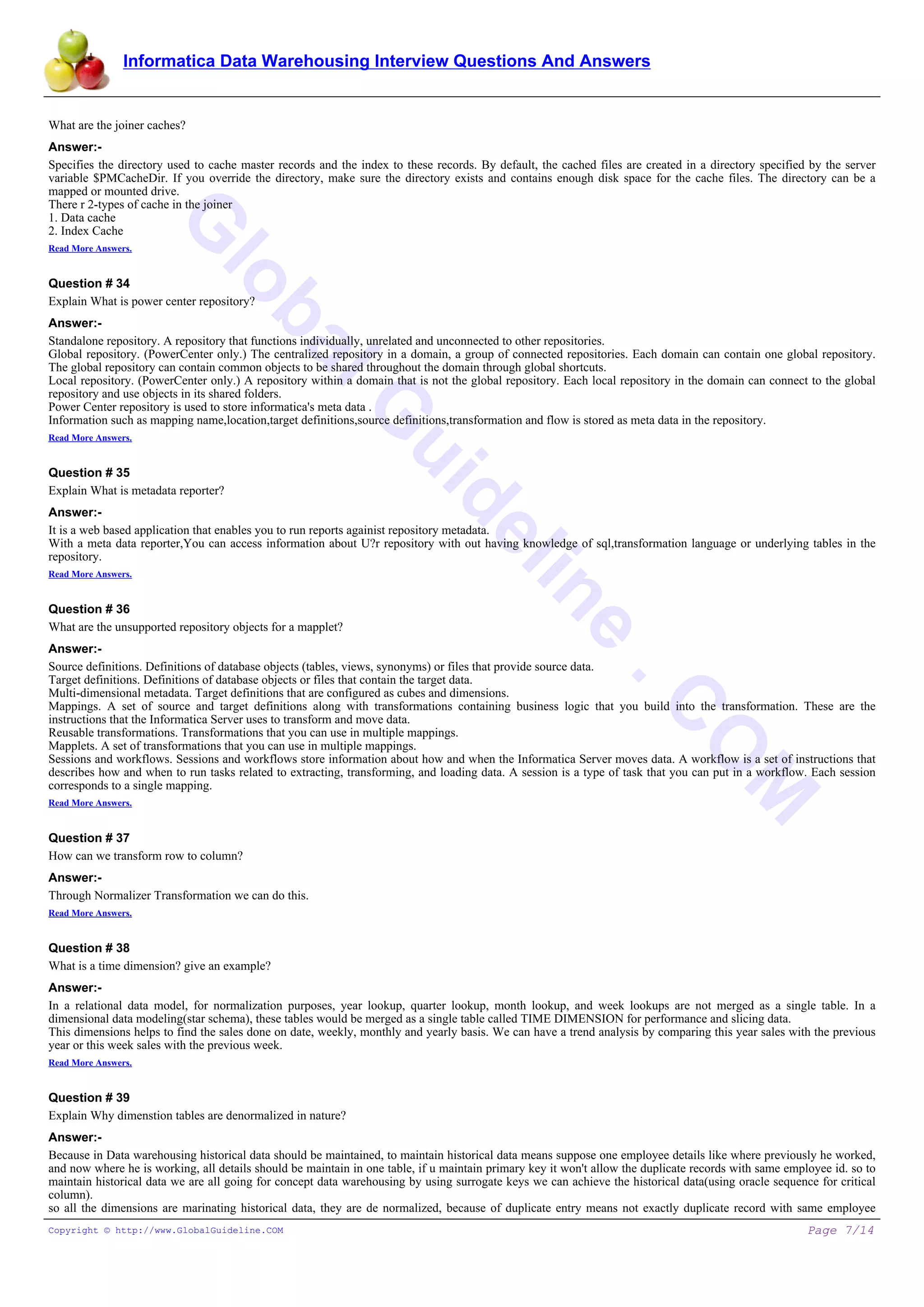 Informatica Data Warehousing Interview Questions And Answers
G
lobalG
uideline
.C
O
M
What are the joiner caches?
Answer:-
Specifies the directory used to cache master records and the index to these records. By default, the cached files are created in a directory specified by the server
variable $PMCacheDir. If you override the directory, make sure the directory exists and contains enough disk space for the cache files. The directory can be a
mapped or mounted drive.
There r 2-types of cache in the joiner
1. Data cache
2. Index Cache
Read More Answers.
Question # 34
Explain What is power center repository?
Answer:-
Standalone repository. A repository that functions individually, unrelated and unconnected to other repositories.
Global repository. (PowerCenter only.) The centralized repository in a domain, a group of connected repositories. Each domain can contain one global repository.
The global repository can contain common objects to be shared throughout the domain through global shortcuts.
Local repository. (PowerCenter only.) A repository within a domain that is not the global repository. Each local repository in the domain can connect to the global
repository and use objects in its shared folders.
Power Center repository is used to store informatica's meta data .
Information such as mapping name,location,target definitions,source definitions,transformation and flow is stored as meta data in the repository.
Read More Answers.
Question # 35
Explain What is metadata reporter?
Answer:-
It is a web based application that enables you to run reports againist repository metadata.
With a meta data reporter,You can access information about U?r repository with out having knowledge of sql,transformation language or underlying tables in the
repository.
Read More Answers.
Question # 36
What are the unsupported repository objects for a mapplet?
Answer:-
Source definitions. Definitions of database objects (tables, views, synonyms) or files that provide source data.
Target definitions. Definitions of database objects or files that contain the target data.
Multi-dimensional metadata. Target definitions that are configured as cubes and dimensions.
Mappings. A set of source and target definitions along with transformations containing business logic that you build into the transformation. These are the
instructions that the Informatica Server uses to transform and move data.
Reusable transformations. Transformations that you can use in multiple mappings.
Mapplets. A set of transformations that you can use in multiple mappings.
Sessions and workflows. Sessions and workflows store information about how and when the Informatica Server moves data. A workflow is a set of instructions that
describes how and when to run tasks related to extracting, transforming, and loading data. A session is a type of task that you can put in a workflow. Each session
corresponds to a single mapping.
Read More Answers.
Question # 37
How can we transform row to column?
Answer:-
Through Normalizer Transformation we can do this.
Read More Answers.
Question # 38
What is a time dimension? give an example?
Answer:-
In a relational data model, for normalization purposes, year lookup, quarter lookup, month lookup, and week lookups are not merged as a single table. In a
dimensional data modeling(star schema), these tables would be merged as a single table called TIME DIMENSION for performance and slicing data.
This dimensions helps to find the sales done on date, weekly, monthly and yearly basis. We can have a trend analysis by comparing this year sales with the previous
year or this week sales with the previous week.
Read More Answers.
Question # 39
Explain Why dimenstion tables are denormalized in nature?
Answer:-
Because in Data warehousing historical data should be maintained, to maintain historical data means suppose one employee details like where previously he worked,
and now where he is working, all details should be maintain in one table, if u maintain primary key it won't allow the duplicate records with same employee id. so to
maintain historical data we are all going for concept data warehousing by using surrogate keys we can achieve the historical data(using oracle sequence for critical
column).
so all the dimensions are marinating historical data, they are de normalized, because of duplicate entry means not exactly duplicate record with same employee
Copyright © http://www.GlobalGuideline.COM Page 7/14
 