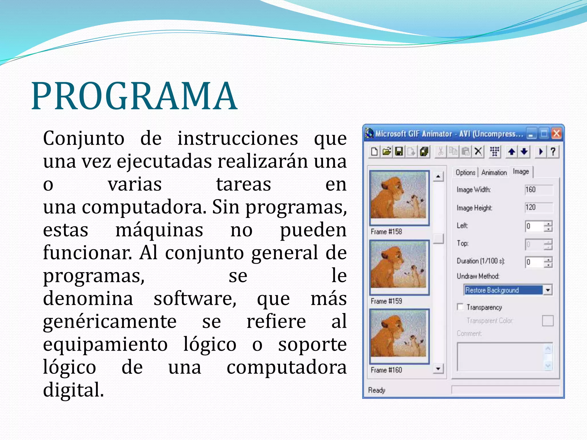 PROGRAMA
Conjunto de instrucciones que
una vez ejecutadas realizarán una
o varias tareas en
una computadora. Sin programas,
estas máquinas no pueden
funcionar. Al conjunto general de
programas, se le
denomina software, que más
genéricamente se refiere al
equipamiento lógico o soporte
lógico de una computadora
digital.