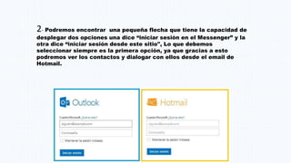 2- Podremos encontrar una pequeña flecha que tiene la capacidad de
desplegar dos opciones una dice “iniciar sesión en el Messenger” y la
otra dice “iniciar sesión desde este sitio", Lo que debemos
seleccionar siempre es la primera opción, ya que gracias a esto
podremos ver los contactos y dialogar con ellos desde el email de
Hotmail.
 