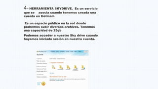 4- HERRAMIENTA SKYDRIVE. Es un servicio
que se asocia cuando tenemos creada una
cuenta en Hotmail.
Es un espacio público en la red donde
podremos subir diversos archivos. Tenemos
una capacidad de 25gb
Podemos acceder a nuestro Sky drive cuando
hayamos iniciado sesión en nuestra cuenta.
 