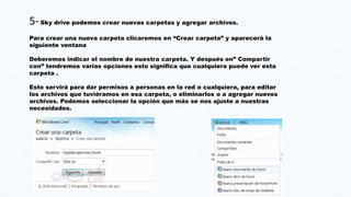 5-Sky drive podemos crear nuevas carpetas y agregar archivos.
Para crear una nueva carpeta clicaremos en “Crear carpeta” y aparecerá la
siguiente ventana
Deberemos indicar el nombre de nuestra carpeta. Y después en” Compartir
con” tendremos varias opciones esto significa que cualquiera puede ver esta
carpeta .
Esto servirá para dar permisos a personas en la red o cualquiera, para editar
los archivos que tuviéramos en esa carpeta, o eliminarlos o a agregar nuevos
archivos. Podemos seleccionar la opción que más se nos ajuste a nuestras
necesidades.
 