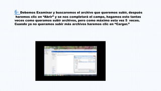 6- Debemos Examinar y buscaremos el archivo que queremos subir, después
haremos clic en “Abrir” y se nos completará el campo, hagamos esto tantas
veces como queramos subir archivos, pero como máximo esta vez 5 veces.
Cuando ya no queramos subir más archivos haremos clic en “Cargar.”
 