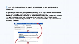 7.Una vez haya concluido la subida de imágenes, se nos aparecerán en
miniatura.
Si queremos subir más imágenes clicaremos en la barra de herramientas de
arriba en “agregar archivos” y repetiremos la operación.
También podremos ver las fotos en modo de presentación, anunciar a nuestra
red que hemos creado una nueva carpeta, etc. Para volver hacia atrás
clicaremos arriba en sky drive : Y se nos aparecerán todas las carpetas que
tenemos creadas.
 