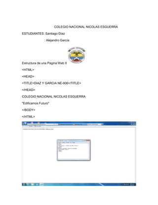 COLEGIO NACIONAL NICOLAS ESGUERRA

ESTUDIANTES: Santiago Díaz

               : Alejandro García




Estructura de una Pagina Web II

<HTML>

<HEAD>

<TITLE>DIAZ Y GARCIA NE-906</TITLE>

</HEAD>

COLEGIO NACIONAL NICOLAS ESGUERRA

"Edificamos Futuro"

</BODY>

</HTML>
 