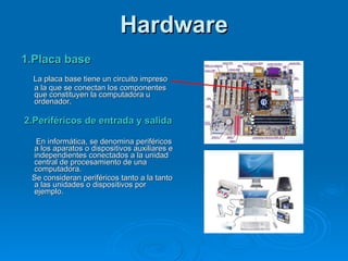 Hardware 1.Placa base La placa base tiene un circuito impreso  a la que se conectan los componentes que constituyen la computadora u ordenador. 2.Periféricos de entrada y salida   En informática, se denomina periféricos a los aparatos o dispositivos auxiliares e independientes conectados a la unidad central de procesamiento de una computadora. Se consideran periféricos tanto a la tanto a las unidades o dispositivos por  ejemplo. 