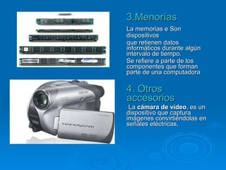 3.Menorías La memorias e Son dispositivos que retienen datos informáticos durante algún intervalo de tiempo. Se refiere a parte de los componentes que forman parte de una computadora  4. Otros accesorios La  cámara de vídeo , es un dispositivo que captura imágenes convirtiéndolas en señales eléctricas,  