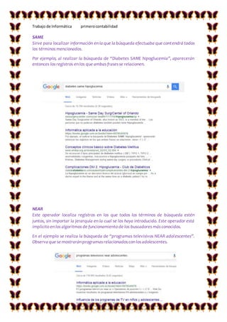 Trabajo de Informática primerocontabilidad
SAME
Sirve para localizar información en la que la búsqueda efectuaba que contendrá todos
los términos mencionados.
Por ejemplo, al realizar la búsqueda de “Diabetes SAME hipoglucemia”, aparecerán
entonces los registros en los que ambas frases se relacionen.
NEAR
Este operador localiza registros en los que todos los términos de búsqueda estén
juntos, sin importar la jerarquía en la cual se los haya introducido. Este operador está
implícito en los algoritmos de funcionamiento de los buscadores más conocidos.
En el ejemplo se realiza la búsqueda de “programas televisivos NEAR adolescentes”.
Observa que se mostrarán programas relacionados con los adolescentes.
 