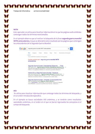 Trabajo de Informática primerocontabilidad
WITH
Este operador se utiliza para localizar información en la que las páginas web exhibidas
contengan todos los términos mencionados.
En el ejemplo observa que al realizar la búsqueda de la frase segunda guerra mundial
WITH antecedentes, lo que se obtendrá como resultado son las páginas que contengan
los antecedentes de la Segunda Guerra Mundial.
ADJ
Se utiliza para localizar información que contenga todos los términos de búsqueda, y
en un orden introducido específico.
En el ejemplo se busca sociedades ADJ anónimas, y se tendrán como resultados:
sociedades anónimas, en el orden en el que se fueron ingresados los conceptos en el
campo de búsqueda.
 