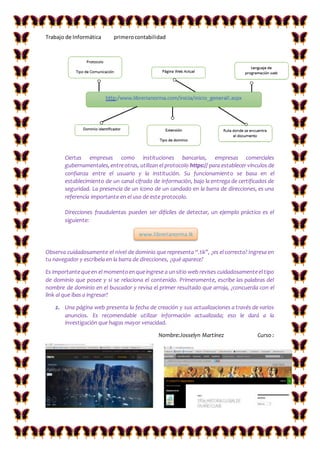 Trabajo de Informática primerocontabilidad
Ciertas empresas como instituciones bancarias, empresas comerciales
gubernamentales,entreotras, utilizan el protocolo https:// para establecer vínculos de
confianza entre el usuario y la institución. Su funcionamiento se basa en el
establecimiento de un canal cifrado de información, bajo la entrega de certificados de
seguridad. La presencia de un ícono de un candado en la barra de direcciones, es una
referencia importante en el uso de este protocolo.
Direcciones fraudulentas pueden ser difíciles de detectar, un ejemplo práctico es el
siguiente:
Observa cuidadosamente el nivel de dominio que representa “.tk”, ¿es el correcto? Ingresa en
tu navegador y escríbela en la barra de direcciones, ¿qué aparece?
Es importantequeen el momentoenqueingrese a unsitio web revises cuidadosamenteel tipo
de dominio que posee y si se relaciona el contenido. Primeramente, escribe las palabras del
nombre de dominio en el buscador y revisa el primer resultado que arroja, ¿concuerda con el
link al que ibas a ingresar?
2. Una página web presenta la fecha de creación y sus actualizaciones a través de varios
anuncios. Es recomendable utilizar información actualizada; eso le dará a la
investigación que hagas mayor veracidad.
Nombre:Josselyn Martínez Curso :
www.librerianorma.tk
 