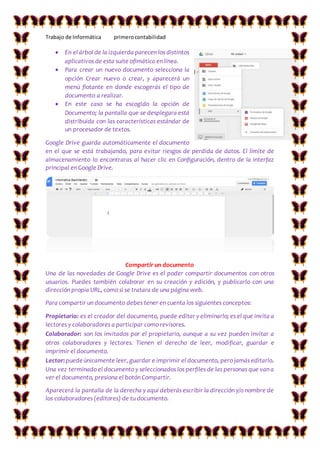 Trabajo de Informática primerocontabilidad
 En el árbol de la izquierda parecen los distintos
aplicativos de esta suite ofimática en línea.
 Para crear un nuevo documento selecciona la
opción Crear nuevo o crear, y aparecerá un
menú flotante en donde escogerás el tipo de
documento a realizar.
 En este caso se ha escogido la opción de
Documento; la pantalla que se desplegara está
distribuida con las características estándar de
un procesador de textos.
Google Drive guarda automáticamente el documento
en el que se está trabajando, para evitar riesgos de perdida de datos. El límite de
almacenamiento lo encontraras al hacer clic en Configuración, dentro de la interfaz
principal en Google Drive.
Compartir un documento
Una de las novedades de Google Drive es el poder compartir documentos con otros
usuarios. Puedes también colaborar en su creación y edición, y publicarlo con una
dirección propia URL, como si se tratara de una página web.
Para compartir un documento debes tener en cuenta los siguientes conceptos:
Propietario: es el creador del documento, puede editar y eliminarlo; es el que invita a
lectores y colaboradores a participar como revisores.
Colaborador: son los invitados por el propietario, aunque a su vez pueden invitar a
otros colaboradores y lectores. Tienen el derecho de leer, modificar, guardar e
imprimir el documento.
Lector:puedeúnicamente leer, guardar e imprimir el documento, pero jamás editarlo.
Una vez terminado el documento y seleccionados los perfiles de las personas que van a
ver el documento, presiona el botón Compartir.
Aparecerá la pantalla de la derecha y aquí deberás escribir la dirección y/o nombre de
los colaboradores (editores) de tu documento.
 