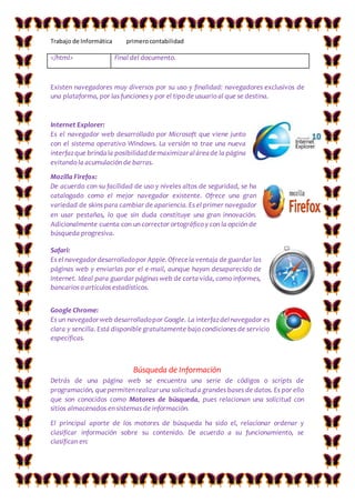 Trabajo de Informática primerocontabilidad
</html> Final del documento.
Existen navegadores muy diversos por su uso y finalidad: navegadores exclusivos de
una plataforma, por las funciones y por el tipo de usuario al que se destina.
Internet Explorer:
Es el navegador web desarrollado por Microsoft que viene junto
con el sistema operativo Windows. La versión 10 trae una nueva
interfazque brindala posibilidaddemaximizaraláreade la página
evitando la acumulación de barras.
Mozilla Firefox:
De acuerdo con su facilidad de uso y niveles altos de seguridad, se ha
catalogado como el mejor navegador existente. Ofrece una gran
variedad de skins para cambiar de apariencia. Es el primer navegador
en usar pestañas, lo que sin duda constituye una gran innovación.
Adicionalmente cuenta con un corrector ortográfico y con la opción de
búsqueda progresiva.
Safari:
Es el navegadordesarrolladopor Apple.Ofrecela ventaja de guardar las
páginas web y enviarlas por el e-mail, aunque hayan desaparecido de
Internet. Ideal para guardar páginas web de corta vida, como informes,
bancarios o artículos estadísticos.
Google Chrome:
Es un navegadorweb desarrolladopor Google. La interfazdelnavegador es
clara y sencilla. Está disponible gratuitamente bajo condiciones de servicio
específicas.
Búsqueda de Información
Detrás de una página web se encuentra una serie de códigos o scripts de
programación, quepermitenrealizaruna solicituda grandes bases de datos. Es por ello
que son conocidos como Motores de búsqueda, pues relacionan una solicitud con
sitios almacenados en sistemas de información.
El principal aporte de los motores de búsqueda ha sido el, relacionar ordenar y
clasificar información sobre su contenido. De acuerdo a su funcionamiento, se
clasifican en:
 