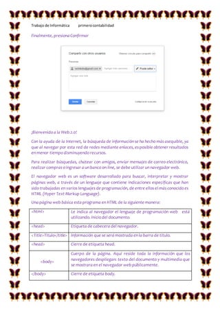 Trabajo de Informática primerocontabilidad
Finalmente, presiona Confirmar
¡Bienvenido a la Web 2.0!
Con la ayuda de la Internet, la búsqueda de información se ha hecho más asequible, ya
que al navegar por esta red de redes mediante enlaces, es posible obtener resultados
en menor tiempo disminuyendo recursos.
Para realizar búsquedas, chatear con amigos, enviar mensajes de correo electrónico,
realizar compras o ingresar a un banco on-line, se debe utilizar un navegador web.
El navegador web es un software desarrollado para buscar, interpretar y mostrar
páginas web, a través de un lenguaje que contiene indicaciones específicas que han
sido trabajadas en varios lenguajes de programación, de entre ellos el más conocido es
HTML (Hyper Text Markup Language).
Una página web básica esta programa en HTML de la siguiente manera:
<html> Le indica al navegador el lenguaje de programación web está
utilizando. Inicio del documento.
<head> Etiqueta de cabecera del navegador.
<Title>Titulo</title> Información que se será mostrada en la barra de título.
<head> Cierre de etiqueta head.
<body>
Cuerpo de la página. Aquí reside toda la información que los
navegadores despliegan: texto del documento y multimedia que
se mostrara en el navegador web públicamente.
</body> Cierre de etiqueta body.
 