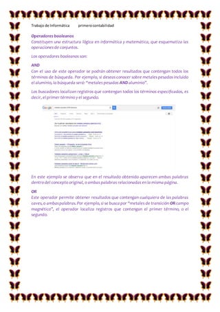 Trabajo de Informática primerocontabilidad
Operadores booleanos
Constituyen una estructura lógica en informática y matemática, que esquematiza las
operaciones de conjuntos.
Los operadores booleanos son:
AND
Con el uso de este operador se podrán obtener resultados que contengan todos los
términos de búsqueda. Por ejemplo, si deseas conocer sobre metales pesados incluido
el aluminio, la búsqueda será: “metales pesados AND aluminio”.
Los buscadores localizan registros que contengan todos los términos especificados, es
decir, el primer término y el segundo.
En este ejemplo se observa que en el resultado obtenido aparecen ambas palabras
dentro del concepto original, o ambas palabras relacionadas en la misma página.
OR
Este operador permite obtener resultados que contengan cualquiera de las palabras
caves,o ambaspalabras.Por ejemplo,si se busca por “metales de transición OR campo
magnético”, el operador localiza registros que contengan el primer término, o el
segundo.
 