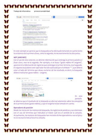 Trabajo de Informática primerocontabilidad
En este ejemplo se aprecia que la búsqueda se ha efectuado tomando en cuenta tanto
la existencia de la primera frase, como la segunda; no necesariamente las dos juntas.
NOT (AND NOT)
Con el uso de este conector, se obtiene información que contenga la primera palabra o
frase clave, mas no la segunda. Por ejemplo, si se busca “gases nobles NT oxígeno”,
aparecerá la información de registros que contengan el primer término, no el segundo.
En algunos buscadores sete operador ha sido sustituido por el símbolo “-”, que deberá
estar al lado del término que desea excluirse de los resultado, es decir, la búsqueda
deberá realizarse: gases nobles – oxígeno.
En esta
pantalla
se observa que el resultado de la búsqueda se efectuó solamente sobre los conceptos
de la primera frase (gases nobles), y que el oxígeno no fue tomado en cuenta.
Operadores de posición
Desde los inicios de los motores de búsqueda, los registros de palabras y sus relaciones
con el uso de términos que indicaban al motor cuál era el sentido de la consulta.
Actualmente, los motores de búsquedas han incluido dichos operadores a sus scripts y
no es necesario indicarlos en la consulta.
 