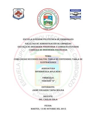 ESCUELA SUPERIOR POLITÉCNICA DE CHIMBORAZO
FACULTAD DE ADMINISTRACIÓN DE EMPRESAS
ESCUELA DE INGENIERÍA FINANCIERA Y COMERCIO EXTERIOR
CARRERA DE INGENIERÍA FINANCIERA
TEMA:
COMO CREAR SECCIONES SALTOS; TABLA DE CONTENIDOS; TABLA DE
ILUSTRACIONES
ASIGNATURA
INFORMÁTICA APLICADA I
PARALELO:
TERCERO “2”
ESTUDIANTE:
JAIME EDUARDO TAPIA MOLINA
DOCENTE:
ING. CARLOS EBLA
FECHA:
MARTES, 13 DE OCTUBRE DEL 2015
 