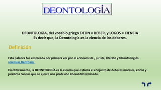 Esta palabra fue empleada por primera vez por el economista , jurista, literato y filósofo Inglés
Jeremías Bentham
Científicamente, la DEONTOLOGÍA es la ciencia que estudia el conjunto de deberes morales, éticos y
jurídicos con los que se ejerce una profesión liberal determinada.
DEONTOLOGÍA, del vocablo griego DEON = DEBER, y LOGOS = CIENCIA
Es decir que, la Deontología es la ciencia de los deberes.
 