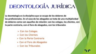 La deontología es la disciplina que se ocupa de los deberes de
los profesionales. En el caso de los abogados se trata de una multiplicidad
de deberes como son aquellos de relación: con los colegas, los clientes, con
la parte contraria, con el foro de abogados, con los tribunales
 