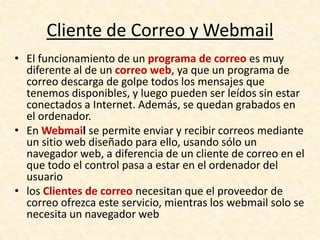 Cliente de Correo y Webmail
• El funcionamiento de un programa de correo es muy
diferente al de un correo web, ya que un programa de
correo descarga de golpe todos los mensajes que
tenemos disponibles, y luego pueden ser leídos sin estar
conectados a Internet. Además, se quedan grabados en
el ordenador.
• En Webmail se permite enviar y recibir correos mediante
un sitio web diseñado para ello, usando sólo un
navegador web, a diferencia de un cliente de correo en el
que todo el control pasa a estar en el ordenador del
usuario
• los Clientes de correo necesitan que el proveedor de
correo ofrezca este servicio, mientras los webmail solo se
necesita un navegador web
 
