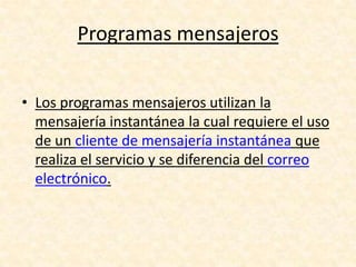 Programas mensajeros
• Los programas mensajeros utilizan la
mensajería instantánea la cual requiere el uso
de un cliente de mensajería instantánea que
realiza el servicio y se diferencia del correo
electrónico.
 