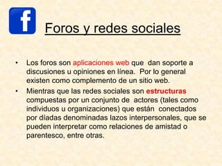 Foros y redes sociales
• Los foros son aplicaciones web que dan soporte a
discusiones u opiniones en línea. Por lo general
existen como complemento de un sitio web.
• Mientras que las redes sociales son estructuras
compuestas por un conjunto de actores (tales como
individuos u organizaciones) que están conectados
por díadas denominadas lazos interpersonales, que se
pueden interpretar como relaciones de amistad o
parentesco, entre otras.
 