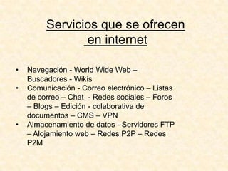 Servicios que se ofrecen
en internet
• Navegación - World Wide Web –
Buscadores - Wikis
• Comunicación - Correo electrónico – Listas
de correo – Chat - Redes sociales – Foros
– Blogs – Edición - colaborativa de
documentos – CMS – VPN
• Almacenamiento de datos - Servidores FTP
– Alojamiento web – Redes P2P – Redes
P2M
 