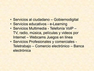 • Servicios al ciudadano – Gobiernodigital
• Servicios educativos - e-Learning
• Servicios Multimedia - Telefonía VoIP –
TV, radio, música, películas y videos por
Internet – Webcams Juegos en línea
• Servicios Profesionales y comerciales -
Teletrabajo – Comercio electrónico – Banca
electrónica
 