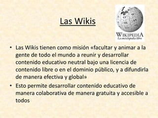 • Las Wikis tienen como misión «facultar y animar a la
gente de todo el mundo a reunir y desarrollar
contenido educativo neutral bajo una licencia de
contenido libre o en el dominio público, y a difundirla
de manera efectiva y global»
• Esto permite desarrollar contenido educativo de
manera colaborativa de manera gratuita y accesible a
todos
Las Wikis
 