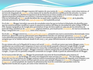 La actualización al nuevo Blogger requiere del registro de una cuenta de Google e incluye, entre otras mejoras, el
servicio de etiquetado de artículos y una mejora en la interfaz de edición y publicación de artículos. La nueva
versión no modificó en absoluto la apariencia de las bitácoras en línea creadas en la versión antigua, salvo
algunos pequeños problemas con acentos y caracteres especiales como la letra ñ.
Una vez actualizado un blog, puede decidirse dar un paso más y modificar el código HTML de la plantilla,
teniendo precaución, de hacer una copia de seguridad de la plantilla actual.
En el año 2010 Blogger introdujo una serie de novedades entre las que se incluyó el diseñador de plantillas para
que los usuarios puedan modificar a gusto la apariencia estética del blog sin necesidad de saber código HTML ni
CSS, fuentes tipográficas de Google para personalizar el tipo de letra usado en cada uno de los elementos de
texto del blog, estadísticas de analítica web, páginas estáticas, previsualización WYSIWYG de nuevas entradas de
blog e integración con Google Apps, entre otras mejoras.
En el año 2011 Blogger renovó su interfaz gráfica de usuario, presentó una nueva característica denominada vistas
dinámicas, desarrolló nuevas aplicaciones para dispositivos móviles con sistemas operativos Android y iOS así
como plantillas para dispositivos móviles, y empezó una transición para dejar de dar soporte a cuentas de Blogger
antiguas que no se habían utilizado desde el año 2007, y así, pasar definitivamente al sistema de cuentas de
Google.
En ese mismo año con la llegada de la nueva red social Google+, circuló un rumor que tanto Blogger como Picasa
cambiarían sus nombres para integrarse al nuevo servicio social, pasando a llamarse Google Blogs y Google
Photos, respectivamente, pero esta información nunca fue confirmada por la compañía ni se materializó.
También con la llegada de Google+, Blogger comenzó a ofrecer integración de perfiles de Blogger con perfiles de
Google+, lo que a su vez permite compartir contenido en Google+ desde el panel de administración de Blogger.
En lo transcurrido del año 2012 Blogger ha presentado una serie de funcionalidades para mejorar el
posicionamiento web de los blogs, así como una integración mas cercana con Google+. Por otro lado, desde
Enero de 2012 los servidores de Blogger realizan redireccionamientos del dominio de segundo nivel blogspot.com
a dominios de segundo y tercer nivel por país de acceso, por ejemplo blogspot.ie (Irlanda)) o blogspot.com.ar
(Argentina), con el propósito de mejorar la administración local de contenidos que puedan violar las
legislaciones locales de un país, así como evitar intentos de censura.
 