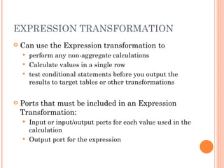 EXPRESSION TRANSFORMATION Can use the Expression transformation to  perform any non-aggregate calculations Calculate values in a single row test conditional statements before you output the results to target tables or other transformations Ports that must be included in an Expression Transformation: Input or input/output ports for each value used in the calculation Output port for the expression 