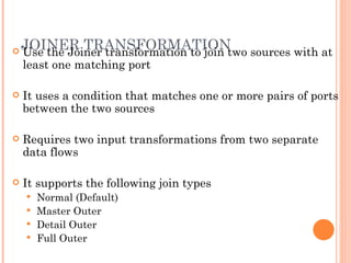 JOINER TRANSFORMATION Use the Joiner transformation to join two sources with at least one matching port It uses a condition that matches one or more pairs of ports between the two sources Requires two input transformations from two separate data flows It supports the following join types Normal (Default)  Master Outer  Detail Outer  Full Outer  