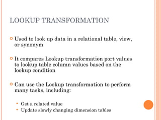 LOOKUP TRANSFORMATION Used to look up data in a relational table, view, or synonym It compares Lookup transformation port values to lookup table column values based on the lookup condition Can use the Lookup transformation to perform many tasks, including:  Get a related value Update slowly changing dimension tables 