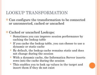LOOKUP TRANSFORMATION Can configure the transformation to be connected or unconnected, cached or uncached Cached or uncached Lookups: Sometimes you can improve session performance by caching the lookup table If you cache the lookup table, you can choose to use a dynamic or static cache By default, the lookup cache remains static and does not change during the session With a dynamic cache, the Informatica Server inserts rows into the cache during the session This enables you to look up values in the target and insert them if they do not exist 
