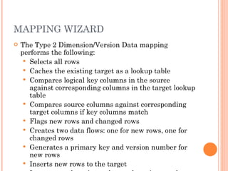 MAPPING WIZARD The Type 2 Dimension/Version Data mapping performs the following:  Selects all rows  Caches the existing target as a lookup table  Compares logical key columns in the source against corresponding columns in the target lookup table  Compares source columns against corresponding target columns if key columns match  Flags new rows and changed rows  Creates two data flows: one for new rows, one for changed rows  Generates a primary key and version number for new rows  Inserts new rows to the target  Increments the primary key and version number for changed rows  Inserts changed rows in the target  
