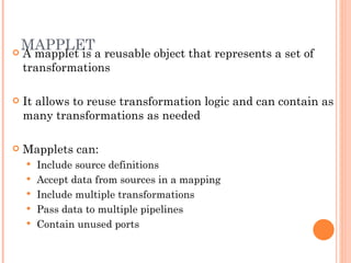 MAPPLET A mapplet is a reusable object that represents a set of transformations It allows to reuse transformation logic and can contain as many transformations as needed Mapplets can:  Include source definitions Accept data from sources in a mapping Include multiple transformations Pass data to multiple pipelines Contain unused ports 
