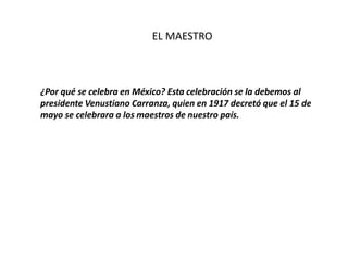 EL MAESTRO
¿Por qué se celebra en México? Esta celebración se la debemos al
presidente Venustiano Carranza, quien en 1917 decretó que el 15 de
mayo se celebrara a los maestros de nuestro país.
 
