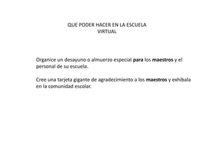 QUE PODER HACER EN LA ESCUELA
VIRTUAL
Organice un desayuno o almuerzo especial para los maestros y el
personal de su escuela.
Cree una tarjeta gigante de agradecimiento a los maestros y exhíbala
en la comunidad escolar.
 