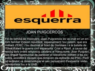 Fill de família de masovers, Joan Puigcercós es va criar en un entorn familiar d'ideari republicà, especialment l'avi patern, que era militant d'ERC i fou destinat al front de Gandesa i a la batalla de l'Ebre durant la guerra civil espanyola. Criat a Ripoll, a causa del rebuig dels ordes religiosos catalans al franquisme, Joan Puigcercós tingué l'oportunitat de conèixer el socialisme militant a les escoles, assistint a classes que donaven els militants del PSC. Però on sobretot va desenvolupar el seu pensament d'esquerra i independentista fou a la UAB. JOAN PUIGCERCÓS 