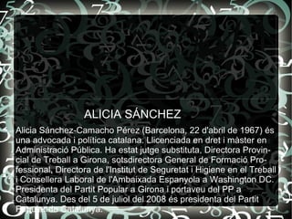 Alicia Sánchez-Camacho Pérez (Barcelona, 22 d'abril de 1967) és una advocada i política catalana. Llicenciada en dret i màster en Administració Pública. Ha estat jutge substituta, Directora Provincial de Treball a Girona, sotsdirectora General de Formació Professional, Directora de l'Institut de Seguretat i Higiene en el Treball i Consellera Laboral de l'Ambaixada Espanyola a Washington DC. Presidenta del Partit Popular a Girona i portaveu del PP a Catalunya. Des del 5 de juliol del 2008 és presidenta del Partit Popular de Catalunya. ALICIA SÁNCHEZ 