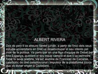 ALBERT RIVERA Des de petit li va atreure l'àmbit jurídic, a partir de l'inici dels seus estudis universitaris en Dret va desenvolupar el seu interès pel món de la política. Va participar en una lliga d'equips de Debat per tota Espanya, quedant el seu equip campió el que li va permetre forjar la seva oratòria. Va ser alumne de Francesc de Carreras, catedràtic de dret constitucional i impulsor de la plataforma cívica que va donar origen a Ciutadans. 