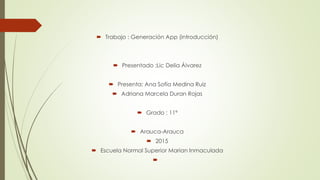  Trabajo : Generación App (introducción)
 Presentado :Lic Delia Álvarez
 Presenta: Ana Sofía Medina Ruiz
 Adriana Marcela Duran Rojas
 Grado : 11ª
 Arauca-Arauca
 2015
 Escuela Normal Superior Marian Inmaculada

 