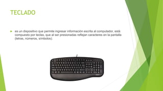 TECLADO
 es un dispositivo que permite ingresar información escrita al computador, está
compuesto por teclas, que al ser presionadas reflejan caracteres en la pantalla
(letras, números, símbolos).
 