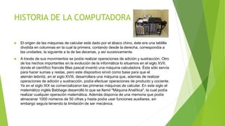 HISTORIA DE LA COMPUTADORA
 El origen de las máquinas de calcular está dado por el ábaco chino, éste era una tablilla
dividida en columnas en la cual la primera, contando desde la derecha, correspondía a
las unidades, la siguiente a la de las decenas, y así sucesivamente.
 A través de sus movimientos se podía realizar operaciones de adición y sustracción. Otro
de los hechos importantes en la evolución de la informática lo situamos en el siglo XVII,
donde el científico francés Blas pascal inventó una máquina calculadora. Ésta sólo servía
para hacer sumas y restas, pero este dispositivo sirvió como base para que el
alemán leibnitz, en el siglo XVIII, desarrollara una máquina que, además de realizar
operaciones de adición y sustracción, podía efectuar operaciones de producto y cociente.
Ya en el siglo XIX se comercializaron las primeras máquinas de calcular. En este siglo el
matemático inglés Babbage desarrolló lo que se llamó "Máquina Analítica", la cual podía
realizar cualquier operación matemática. Además disponía de una memoria que podía
almacenar 1000 números de 50 cifras y hasta podía usar funciones auxiliares, sin
embargo seguía teniendo la limitación de ser mecánica.
 