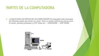 PARTES DE LA COMPUTADORA
 ¿CUÁLES SON LAS PARTES DE UN COMPUTADOR? El computador está compuesto
por diferentes partes que forman su cuerpo. Tiene un cerebro artificial que piensa como
el nuestro, llamado procesador o CPU. Estas son: HARDWARE. SOFTWARE.
 
