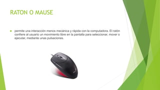 RATON O MAUSE
 permite una interacción menos mecánica y rápida con la computadora. El ratón
confiere al usuario un movimiento libre en la pantalla para seleccionar, mover o
ejecutar, mediante unas pulsaciones.
 
