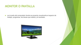 MONITOR O PANTALLA
 es la parte del computador donde se proyecta visualmente el espacio de
trabajo, programas, las tareas que realiza y el resultado.
 