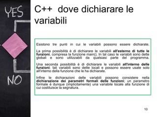 C++ dove dichiarare le
variabili
10
Esistono tre punti in cui le variabili possono essere dichiarate.
La prima possibilità è di dichiarare le variabili all'esterno di tutte le
funzioni, compresa la funzione main(). In tal caso le variabili sono dette
globali e sono utilizzabili da qualsiasi parte del programma.
Una seconda possibilità è di dichiarare le variabili all'interno delle
funzioni: tali variabili sono dette locali e possono essere usate solo
all'interno della funzione che le ha dichiarate.
Infine le dichiarazioni delle variabili possono consistere nella
dichiarazione dei parametri formali delle funzioni; un parametro
formale è dunque (implicitamente) una variabile locale alla funzione di
cui costituisce la segnatura.
 