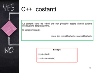 C++ costanti
11
Le costanti sono dei valori che non possono essere alterati durante
l'esecuzione del programma.
la sintassi tipica è:
const tipo nomeCostante = valoreCostante;
const int i=2;
const char ch=‘A’;
 