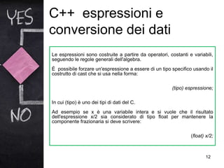 C++ espressioni e
conversione dei dati
12
Le espressioni sono costruite a partire da operatori, costanti e variabili,
seguendo le regole generali dell'algebra.
È possibile forzare un'espressione a essere di un tipo specifico usando il
costrutto di cast che si usa nella forma:
(tipo) espressione;
In cui (tipo) è uno dei tipi di dati del C.
Ad esempio se x è una variabile intera e si vuole che il risultato
dell'espressione x/2 sia considerato di tipo float per mantenere la
componente frazionaria si deve scrivere:
(float) x/2;
 