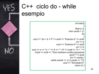 C++ ciclo do - while
esempio
25
int main()
{
float a, b;
char uscita = 'y';
do
{
cout << "ax + b = 0" << endl << "Inserisci a" << endl;
cin >> a;
cout << "Inserisci b" << endl;
cin >> b;
cout << a << "x + " << b << " = 0" << endl << "x = " <<
(-b)/a << endl << "Vuoi risolvere un'altra equazione
(y/n)?" << endl;
cin >> uscita; }
while (uscita == 'y' || uscita == 'Y');
cout << "Arrivederci!";
return 0; }
 